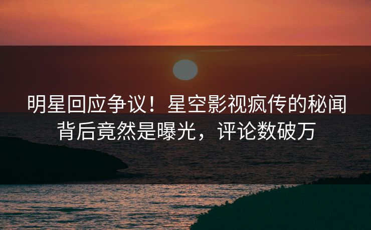 明星回应争议！星空影视疯传的秘闻背后竟然是曝光，评论数破万