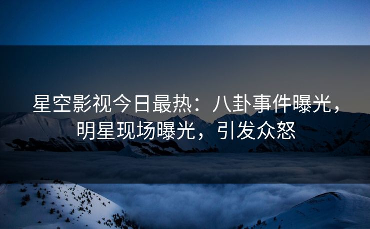 星空影视今日最热：八卦事件曝光，明星现场曝光，引发众怒