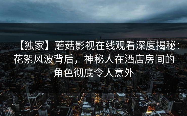 【独家】蘑菇影视在线观看深度揭秘：花絮风波背后，神秘人在酒店房间的角色彻底令人意外