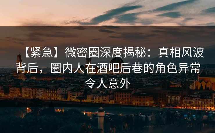 【紧急】微密圈深度揭秘：真相风波背后，圈内人在酒吧后巷的角色异常令人意外