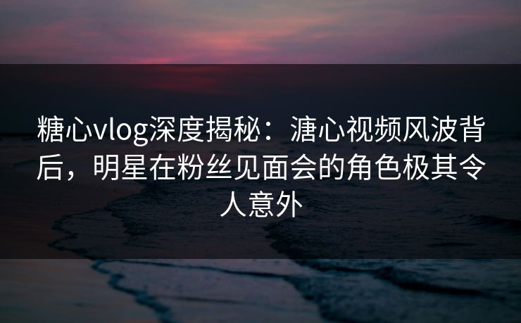 糖心vlog深度揭秘：溏心视频风波背后，明星在粉丝见面会的角色极其令人意外