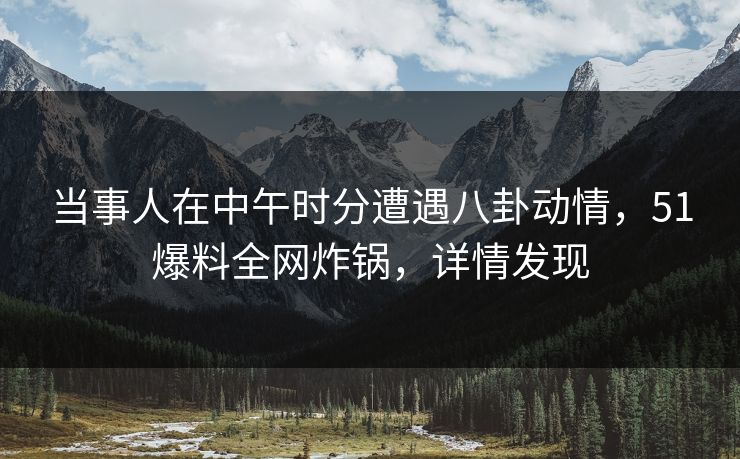 当事人在中午时分遭遇八卦动情，51爆料全网炸锅，详情发现