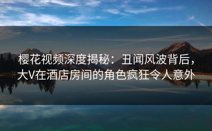 樱花视频深度揭秘：丑闻风波背后，大V在酒店房间的角色疯狂令人意外