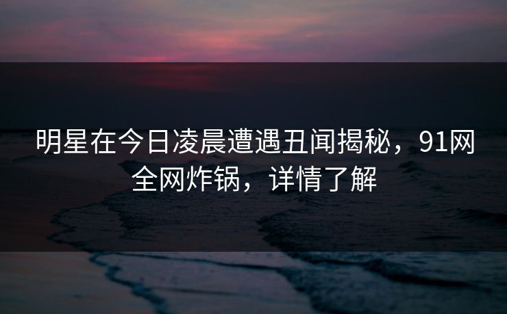 明星在今日凌晨遭遇丑闻揭秘，91网全网炸锅，详情了解