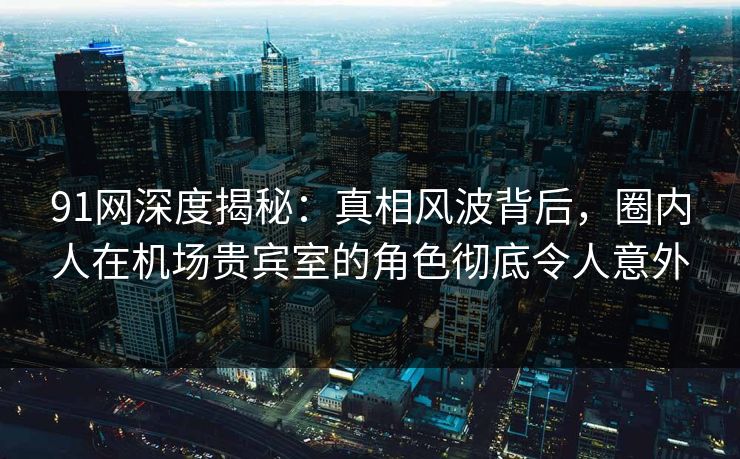 91网深度揭秘：真相风波背后，圈内人在机场贵宾室的角色彻底令人意外