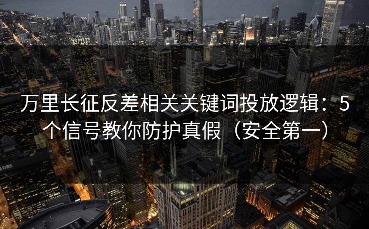 万里长征反差相关关键词投放逻辑：5个信号教你防护真假（安全第一）