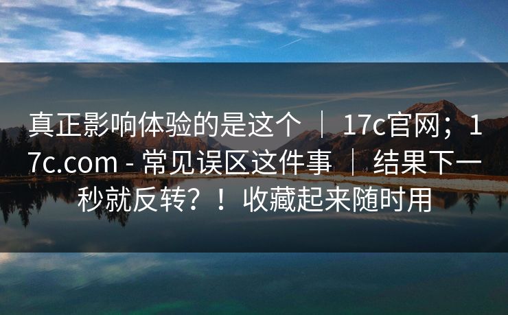 真正影响体验的是这个 | 17c官网;17c.com - 常见误区这件事 | 结果下一秒就反转?!收藏起来随时用 真正影响体验的是这个 | 17c官网;17c.com - 常见误区这件事 | 结果下一秒就反转?!收藏起来随时用