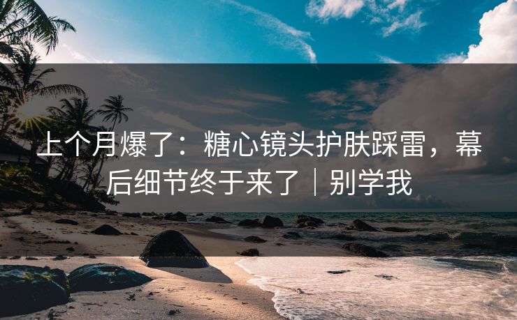 上个月爆了:糖心镜头护肤踩雷,幕后细节终于来了|别学我 上个月爆了:糖心镜头护肤踩雷,幕后细节终于来了|别学我