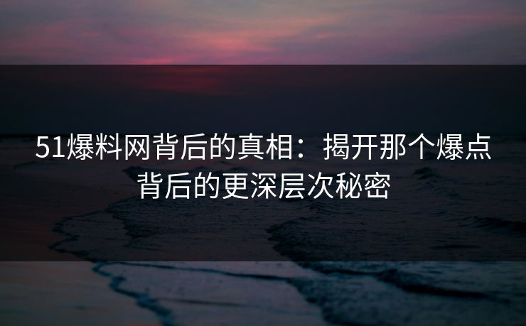 51爆料网背后的真相：揭开那个爆点背后的更深层次秘密